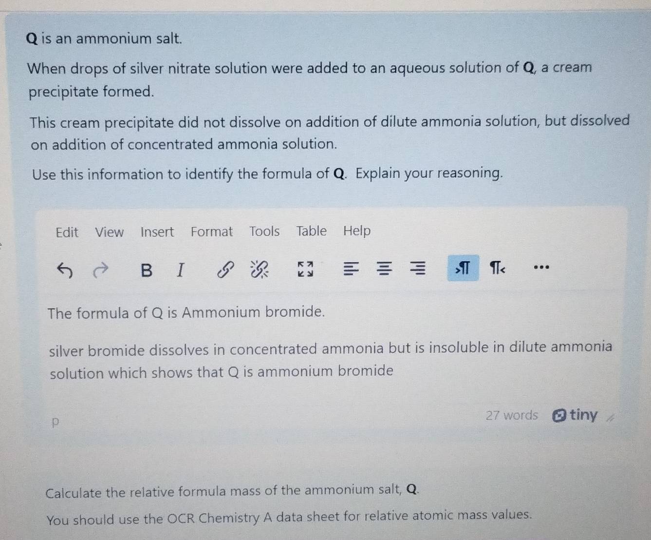 is an ammonium salt. 
When drops of silver nitrate solution were added to an aqueous solution of Q, a cream 
precipitate formed. 
This cream precipitate did not dissolve on addition of dilute ammonia solution, but dissolved 
on addition of concentrated ammonia solution. 
Use this information to identify the formula of Q. Explain your reasoning. 
Edit View Insert Format Tools Table Help 

B I >IT π< ... 
The formula of  Q is Ammonium bromide. 
silver bromide dissolves in concentrated ammonia but is insoluble in dilute ammonia 
solution which shows that Q is ammonium bromide 
27 words 
a O tiny 
Calculate the relative formula mass of the ammonium salt, Q. 
You should use the OCR Chemistry A data sheet for relative atomic mass values.