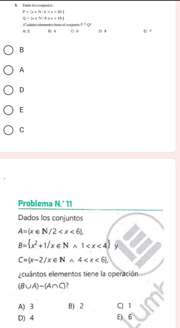 Dado los conjuntos :
P= x∈ N/6
Q= x∈ N/8≤ x<18
¿Cuántos elementos tiene el conjunto P∩ Q
A) 2 B) 4 C) 6 D) 8 E) 1 ′
B
A
D
E
C
Problema N.^circ 11 
Dados los conjuntos
A= x∈ N/2 ,
B= x^2+1/x∈ Nwedge 1 y
C= x-2/x∈ Nwedge 4 , 
¿cuántos elementos tiene la operación
(B∪ A)-(A∩ C) ?
A) 3 B) 2 C 1
D 4 E) 6