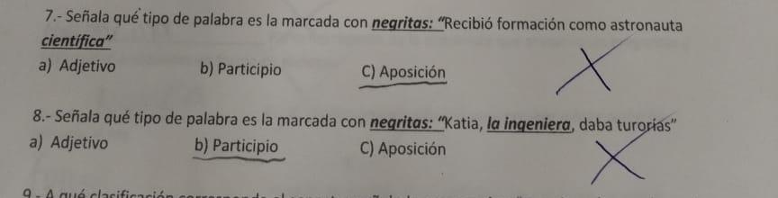 7.- Señala qué tipo de palabra es la marcada con negritas: 'Recibió formación como astronauta
científica'
a) Adjetivo b) Participio C) Aposición
8.- Señala qué tipo de palabra es la marcada con negritas: ''Katia, la ingeniera, daba turorías''
a) Adjetivo b) Participio C) Aposición