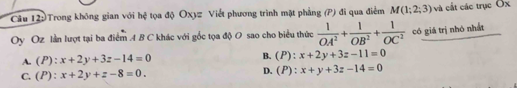 Trong không gian với hệ tọa độ Oxyz Viết phương trình mặt phẳng (P) đi qua điểm M(1;2;3) và cắt các trục Ox
Oy Oz lần lượt tại ba điểm A B C khác với gốc tọa độ O sao cho biểu thức  1/OA^2 + 1/OB^2 + 1/OC^2  có giá trị nhỏ nhất
B.
A. (P) : x+2y+3z-14=0 (P):x+2y+3z-11=0
C. (P): x+2y+z-8=0. D. (P):x+y+3z-14=0