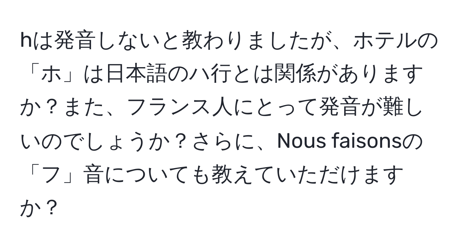 hは発音しないと教わりましたが、ホテルの「ホ」は日本語のハ行とは関係がありますか？また、フランス人にとって発音が難しいのでしょうか？さらに、Nous faisonsの「フ」音についても教えていただけますか？