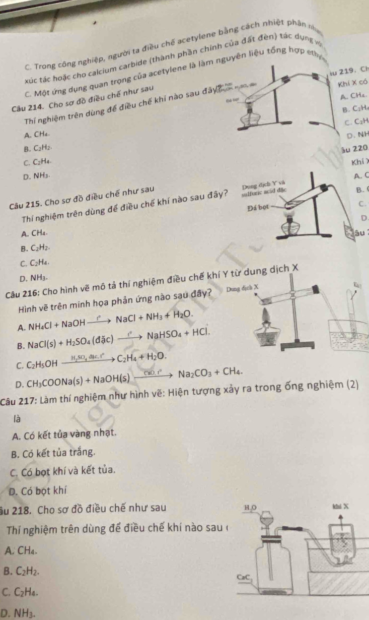 Trong công nghiệp, người ta điều chế acetylene bằng cách nhiệt phân nh
xúc tác hoặc cho calcium carbide (thành phần chính của đất đèn) tác dụng vợ
iu 219. Ch
C. Một ứng dụng quan trọng của acetylene là làm nguyên liệu tổng hợp ethy
Khi X có
A. CH4.
Câu 214. Cho sơ đồ điều chế như sau
( t
Thí nghiệm trên dùng để điều chế khí nào sau ở asqrt(6)
B. C₂H
C. C₂H
A. CHa.
D. NH
B. C₂H₂
ậu 220
C. C2H₄. Khí
D. NH₃. A. C
Câu 215. Cho sơ đồ điều chế như sau
B. (
Thí nghiệm trên dùng để điều chế khí nào sau đây?
C.
D
A. CH₄. âu
B. C₂H₂
C. C₂H₄、
D. NH₃.
Câu 216: Cho hình vẽ mô tả thí nghiệm điều chế khng dịch X
Hình vẽ trên minh họa phản ứng nào sau đây?
NH_4Cl+NaOHto NaNaCl+NH_3+H_2O.
A. NaCl(s)+H_2SO_4(dic)to NaHSO_4+HCl.
B.
C. C_2H_5OHxrightarrow H_2SO_4dmu c.I°C_2H_4+H_2O.
D. CH_3COONa(s)+NaOH(s)xrightarrow CaO.r°Na_2CO_3+CH_4.
Câu 217: Làm thí nghiệm như hình vẽ: Hiện tượng xảy ra trong ống nghiệm (2)
là
A. Có kết tủa vàng nhạt.
B. Có kết tủa trắng.
C. Có bọt khí và kết tủa.
D. Có bọt khí
âu 218. Cho sơ đồ điều chế như sau 
Thí nghiệm trên dùng để điều chế khí nào sau
A. CH₄.
B. C_2H_2.
C. C_2H_4.
D. NH_3.