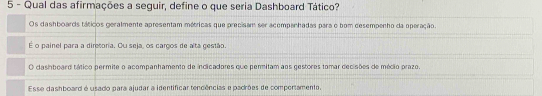 Qual das afirmações a seguir, define o que seria Dashboard Tático?
Os dashboards táticos geralmente apresentam métricas que precisam ser acompanhadas para o bom desempenho da operação.
É o painel para a diretoria. Ou seja, os cargos de alta gestão.
O dashboard tático permite o acompanhamento de indicadores que permitam aos gestores tomar decisões de médio prazo.
Esse dashboard é usado para ajudar a identificar tendências e padrões de comportamento.