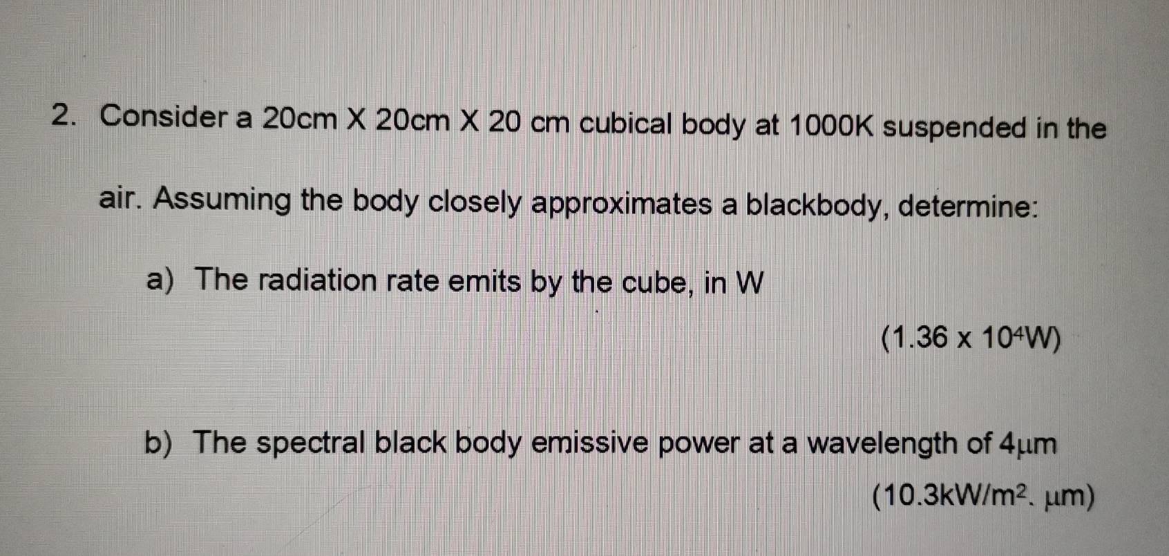 Consider a 20cm* 20cm* 20 cm n cubical body at 1000K suspended in the 
air. Assuming the body closely approximates a blackbody, determine: 
a) The radiation rate emits by the cube, in W
(1.36* 10^4W)
b) The spectral black body emissive power at a wavelength of 4μm
(10.3kW/m^2. .mu m)