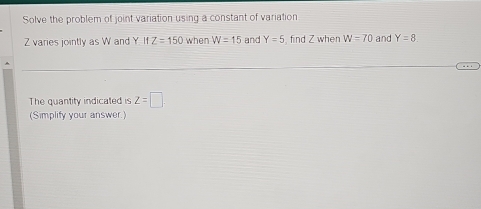 Solve the problem of joint variation using a constant of variation
Z varies jointly as W and Y IfZ=150 when W=15 and Y=5 , find Z when W=70 and Y=8
The quantity indicated is z=□. 
(Simplify your answer)