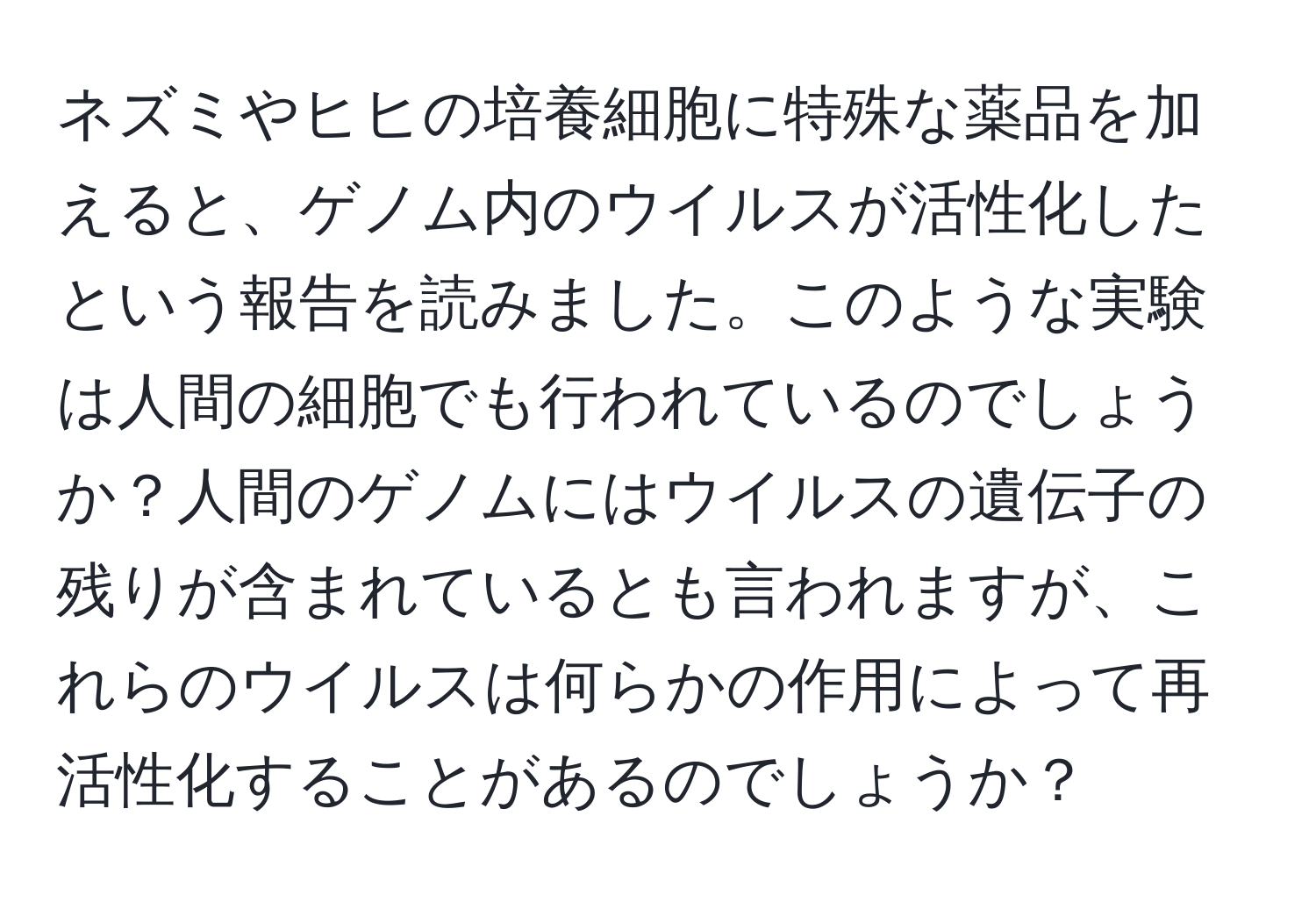 ネズミやヒヒの培養細胞に特殊な薬品を加えると、ゲノム内のウイルスが活性化したという報告を読みました。このような実験は人間の細胞でも行われているのでしょうか？人間のゲノムにはウイルスの遺伝子の残りが含まれているとも言われますが、これらのウイルスは何らかの作用によって再活性化することがあるのでしょうか？