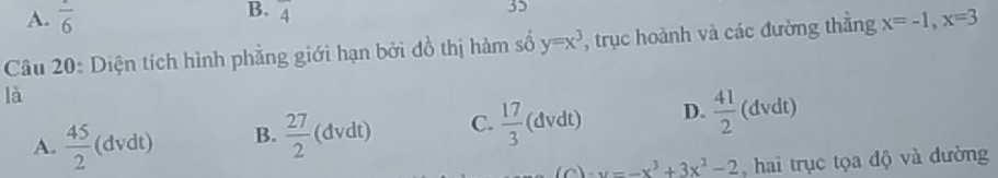 A. frac 6
B. frac 4
35
Câu 20: Diện tích hình phẳng giới hạn bởi đồ thị hàm số y=x^3 , trục hoành và các đường thẳng x=-1, x=3
là
A.  45/2 (dvdt) B.  27/2 (dvdt) C.  17/3 (dvdt) D.  41/2  (c dvdt)
x=-x^3+3x^2-2 , hai trục tọa độ và dường