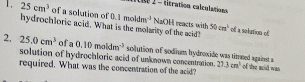 Clse 2 - titration calculations 
1. 25cm^3 of a solution of 0. 1moldm^(-3) NaOH reacts with 50cm^3
hydrochloric acid. What is the molarity of the acid? 
of a solution of 
2. 25.0cm^3 of a0.10moldm^(-3) solution of sodium hydroxide was titrated against a 
solution of hydrochloric acid of unknown concentration. 27.3cm^3 of the acid was 
required. What was the concentration of the acid?