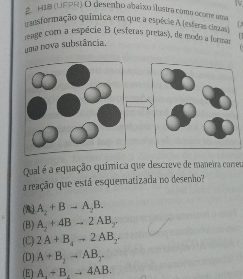 H18 (UFPR) O desenho abaixo ilustra como ocorre uma
transformação química em que a espécie A (esferas cinzas) (A
reage com a espécie B (esferas pretas), de modo a formar
uma nova substância.

Qual é a equação química que descreve de maneira correta
a reação que está esquematizada no desenho?
(A) A_2+Bto A_2B.
(B) A_2+4Bto 2AB_2.
(C) 2A+B_4to 2AB_2.
(D) A+B_2to AB_2.
(E) A_4+B_4to 4AB.