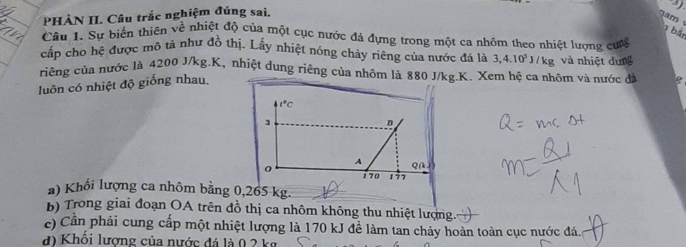 PHÀN II. Câu trắc nghiệm đúng sai.
3)
m 
1 bảt
Câu 1. Sự biến thiên về nhiệt độ của một cục nước đá đựng trong một ca nhôm theo nhiệt lượng cưg
cấp cho hệ được mô tả như đồ thị. Lấy nhiệt nóng chảy riêng của nước đá là 3,4.10^5J/kg và nhiệt dung
criêng của nước là 4200 J/kg.K, nhiệt dung riêng của nhôm là 880 J/kg.K. Xem hệ ca nhôm và nước đá g
luôn có nhiệt độ giống nhau.
a) Khối lượng ca nhôm bằng 0,265 kg.
b) Trong giai đoạn OA trên đồ thị ca nhôm không thu nhiệt lượng.
c) Cần phải cung cấp một nhiệt lượng là 170 kJ đề làm tan chảy hoàn toàn cục nước đá.
d) Khối lương của nước đá là 0 2 kg