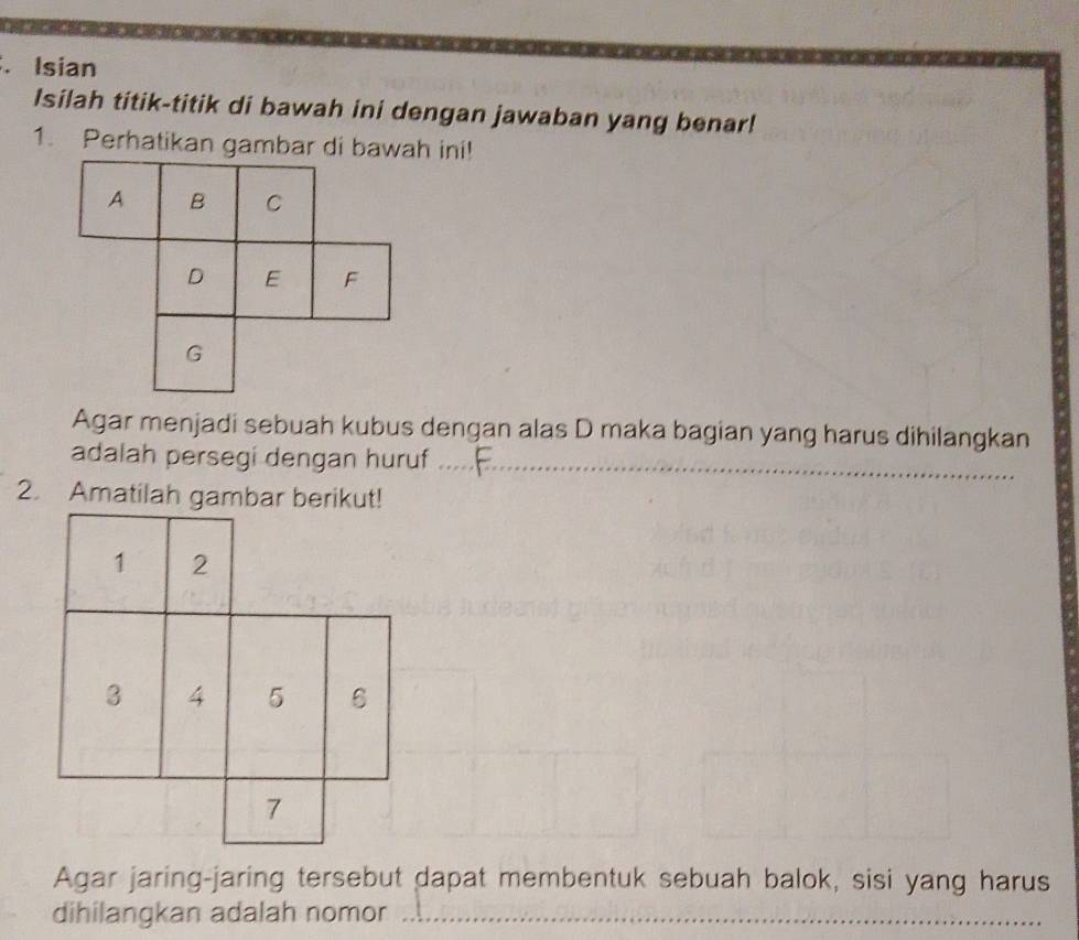 Isian 
Isilah titik-titik di bawah ini dengan jawaban yang benar! 
1. Perhatikan gambar di bawah ini! 
Agar menjadi sebuah kubus dengan alas D maka bagian yang harus dihilangkan 
adalah persegi dengan huruf_ 
2. Amatilah gambar berikut! 
Agar jaring-jaring tersebut dapat membentuk sebuah balok, sisi yang harus 
dihilangkan adalah nomor_