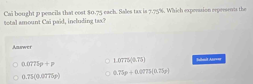 Cai bought p pencils that cost $0.75 each. Sales tax is 7.75%. Which expression represents the
total amount Cai paid, including tax?
Answer
1.077 5(0.75)
0.0775p+p Submit Answer
0.75(0.0775p)
0.75p+0.0775(0.75p)