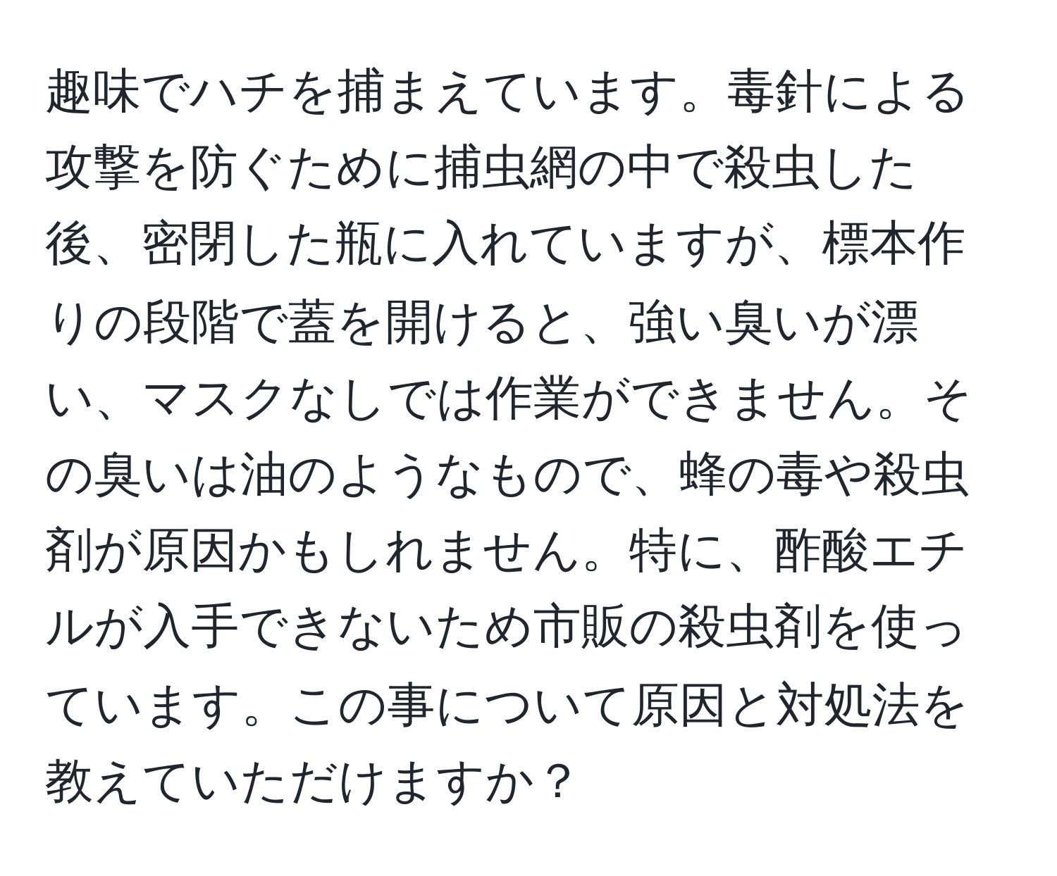 趣味でハチを捕まえています。毒針による攻撃を防ぐために捕虫網の中で殺虫した後、密閉した瓶に入れていますが、標本作りの段階で蓋を開けると、強い臭いが漂い、マスクなしでは作業ができません。その臭いは油のようなもので、蜂の毒や殺虫剤が原因かもしれません。特に、酢酸エチルが入手できないため市販の殺虫剤を使っています。この事について原因と対処法を教えていただけますか？