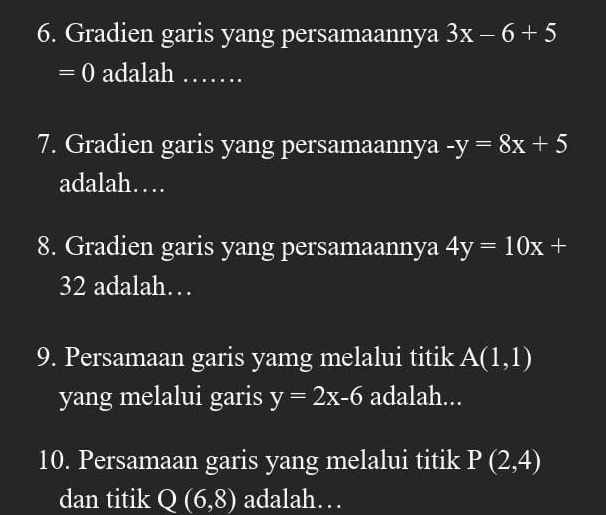 Gradien garis yang persamaannya 3x-6+5
= 0 adalah _… 
7. Gradien garis yang persamaannya -y=8x+5
adalah… 
8. Gradien garis yang persamaannya 4y=10x+
32 adalah… 
9. Persamaan garis yamg melalui titik A(1,1)
yang melalui garis y=2x-6 adalah... 
10. Persamaan garis yang melalui titik P(2,4)
dan titik Q(6,8) adalah…