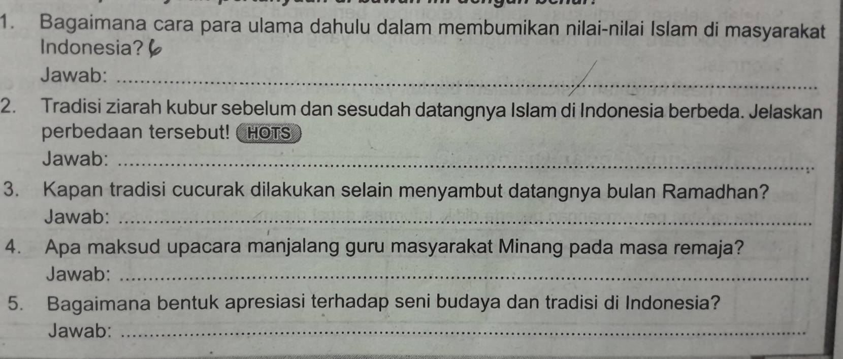 Bagaimana cara para ulama dahulu dalam membumikan nilai-nilai Islam di masyarakat 
Indonesia? 
Jawab:_ 
2. Tradisi ziarah kubur sebelum dan sesudah datangnya Islam di Indonesia berbeda. Jelaskan 
perbedaan tersebut! HOTS 
Jawab:_ 
3. Kapan tradisi cucurak dilakukan selain menyambut datangnya bulan Ramadhan? 
Jawab:_ 
4. Apa maksud upacara manjalang guru masyarakat Minang pada masa remaja? 
Jawab:_ 
5. Bagaimana bentuk apresiasi terhadap seni budaya dan tradisi di Indonesia? 
Jawab:_