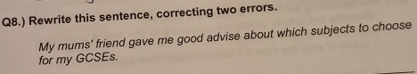 Q8.) Rewrite this sentence, correcting two errors. 
My mums' friend gave me good advise about which subjects to choose 
for my GCSEs.