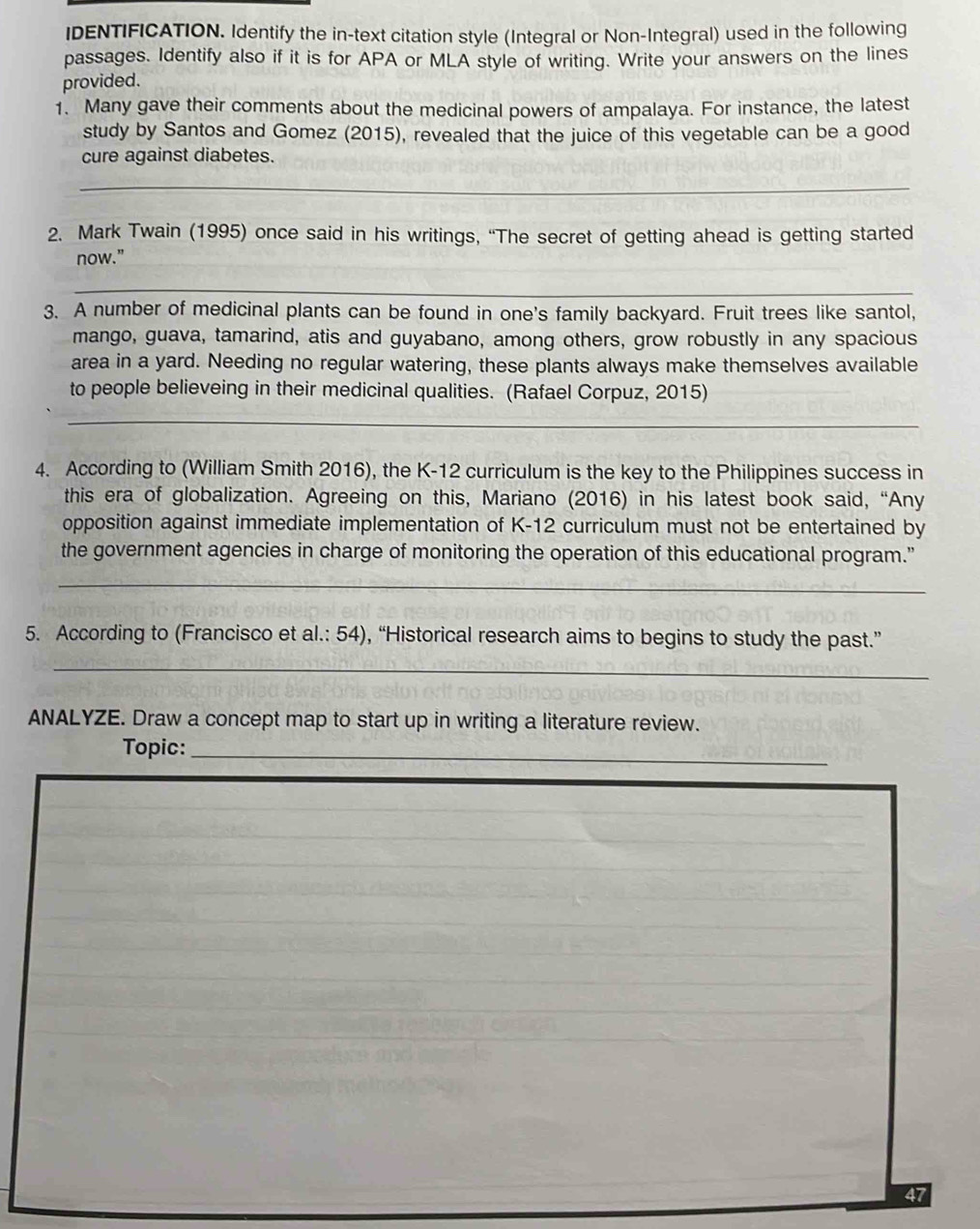 IDENTIFICATION. Identify the in-text citation style (Integral or Non-Integral) used in the following 
passages. Identify also if it is for APA or MLA style of writing. Write your answers on the lines 
provided. 
1. Many gave their comments about the medicinal powers of ampalaya. For instance, the latest 
study by Santos and Gomez (2015), revealed that the juice of this vegetable can be a good 
cure against diabetes. 
_ 
2. Mark Twain (1995) once said in his writings, “The secret of getting ahead is getting started 
now." 
_ 
3. A number of medicinal plants can be found in one's family backyard. Fruit trees like santol, 
mango, guava, tamarind, atis and guyabano, among others, grow robustly in any spacious 
area in a yard. Needing no regular watering, these plants always make themselves available 
to people believeing in their medicinal qualities. (Rafael Corpuz, 2015) 
_ 
4. According to (William Smith 2016), the K-12 curriculum is the key to the Philippines success in 
this era of globalization. Agreeing on this, Mariano (2016) in his latest book said, “Any 
opposition against immediate implementation of K-12 curriculum must not be entertained by 
the government agencies in charge of monitoring the operation of this educational program." 
__ 
5. According to (Francisco et al.: 54), “Historical research aims to begins to study the past.” 
_ 
ANALYZE. Draw a concept map to start up in writing a literature review. 
Topic:_ 
47