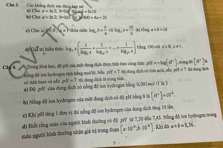 Các khẳng định sau đúng hay sai 
a) Cho a=ln 2; b=ln 5thiab=ln 10
b) Cho a=ln 2; b=ln 5thiln 400=4a+2b
c) Cho a;b>0; a!= 1 hỏa mãn log _ab= b/4  và log _2a= 16/b  thì tổng a+b=16
d) Giả trị biểu thức log _3x.(frac 1log _3x+frac 1log _3^2x+...+frac 1log _3^nx) bằng 190 với x>0; x!= 1. 
Câu 4. Trong Hoá học, độ pH của một dung dịch được tính theo công thức pH=-log [H^+] , trong đó [H^+] là 
nồng độ ion hydrogen tính bằng mol/lít. Nếu pH<7</tex> thì dung dịch có tính acid, nếu pH>7 thì dung dịch 
có tính base và nếu pH=7 thì dung dịch là trung tính. 
a) Độ pH của dung dịch có nồng độ ion hydrogen bằng 0,001mol /I là 3 
b) Nồng độ ion hydrogen của một dung dịch có độ pH bằng 8 là [H^+]=10^(-8). 
c) Khi pH tăng 1 đơn vị thì nồng độ ion hydrogen của dung dịch tăng 10 lần. 
d) Biết rằng máu của người bình thường có độ pH từ 7,30 đến 7,45. Nồng độ ion hydrogen trong 
máu người bình thường nhận giá trị trong đoạn [a· 10^(-8);b· 10^(-8)]. Khi đó a+b=8,56.