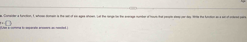 Age 
a. Consider a function, f, whose domain is the set of six ages shown. Let the range be the average number of hours that people sleep per day. Write the function as a set of ordered pairs
f= □ 
(Use a comma to separate answers as needed.)