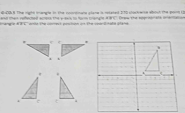 G-00.5 The iright triangle in the coordinate plane is rotated 270 clockwise about the point (2
and then reflected across the y-axis to form triangle . Draw the appropriate orientation A'B'C
trangle A'B'C' onto the correct position on the coordinate plane