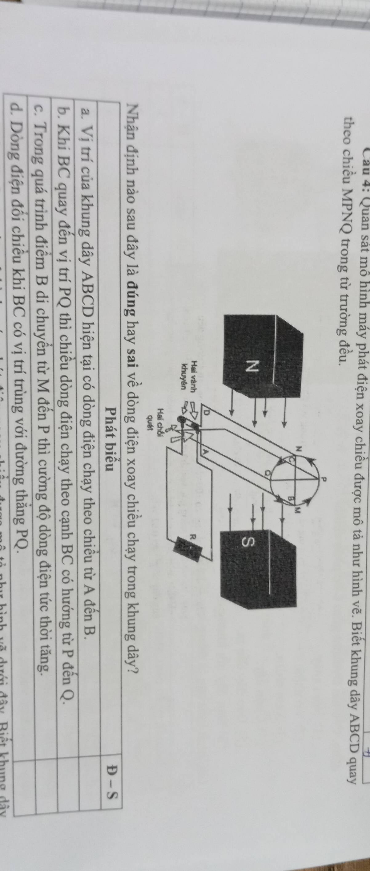 Cầu 4: Quan sát mô hình máy phát điện xoay chiều được mô tả như hình vhat e. Biết khung dây ABCD quay
theo chiều MPNQ trong từ trường đều.
Nhận định nào sau đây là đúng hay sai về dòng điện xoay chiều chạy trong khung dây?
Phát biểu D-S
a. Vị trí của khung dây ABCD hiện tại có dòng điện chạy theo chiều từ A đến B.
b. Khi BC quay đến vị trí PQ thì chiều dòng điện chạy theo cạnh BC có hướng từ P đến Q.
c. Trong quá trình điểm B di chuyển từ M đến P thì cường độ dòng điện tức thời tăng.
d. Dòng điện đổi chiều khi BC có vị trí trùng với đường thắng PQ.
đây Biết khung dây