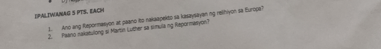 IPALIWANAG 5 PTS. EACH 
1. Ano ang Repormasyon at paano ito nakaapekto sa kasaysayan ng relihiyon sa Europa? 
2. Paano nakatulong si Martin Luther sa simula ng Repormasyon?