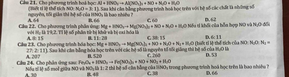 Cho phương trình hoá học: Al+HNO_3to Al(NO_3)_3+NO+N_2O+H_2O
(Biết tỉ lệ thể tích NO: N_2O=3:1) ). Sau khi cân bằng phương trình hoá học trên với hệ số các chất là những số
nguyên, tối giản thì hệ số của H NO_3 là bao nhiêu ?
A. 64 B. 66 C. 60 D. 62
Câu 22. Cho phương trình phản ứng: Mg+HNO_3to Mg(NO_3)_2+NO+N_2O+H_2O Nếu tỉ khối của hỗn hợp NO và N_2O đối
với H_2 là 19,2. Tỉ lệ số phân tử bị khử và bị oxi hóa là
D.
A. 8:15 B. 11:28 C. 38:15 6:11
Câu 23. Cho phương trình hóa học: Mg+HNO_3to Mg(NO_3)_2+NO+N_2O+N_2+H_2O (biết tỉ lệ thể tích của NO:N_2O:N_2=
27:2:11) 0. Sau khi cân bằng hóa học trên với các hệ số là nguyên tố tối giảng thì hệ số của H_2O là
A. 207 B. 520 C. 260 D. 53
Câu 24. Cho phản ứng sau: Fe, Fe_3O_4+HNO_3to Fe(NO_3)_3+NO+NO_2+H_2O
Nếu tỉ lệ số mol giữa NO và NO_2 a 1:2 thì hệ số cân bằng của HNO_3 trong phương trình hoá học trên là bao nhiêu ?
A. 30 B. 48 C. 38 D. 66