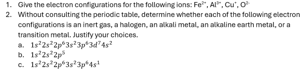 Give the electron configurations for the following ions: Fe^(2+), Al^(3+), Cu^+, O^(2-)
2. Without consulting the periodic table, determine whether each of the following electron
configurations is an inert gas, a halogen, an alkali metal, an alkaline earth metal, or a
transition metal. Justify your choices.
a. 1s^22s^22p^63s^23p^63d^74s^2
b. 1s^22s^22p^5
C. 1s^22s^22p^63s^23p^64s^1