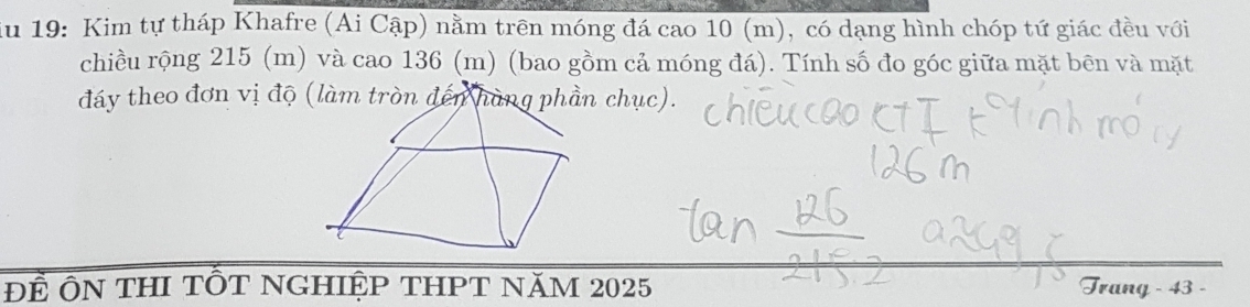 iu 19: Kim tự tháp Khafre (Ai Cập) nằm trên móng đá cao 10 (m), có dạng hình chóp tứ giác đều với 
chiều rộng 215 (m) và cao 136 (m) (bao gồm cả móng đá). Tính số đo góc giữa mặt bên và mặt 
đáy theo đơn vị độ chục). 
Để ÔN THI TỐT NGHIệP THPT năM 2025 Trang - 43 -