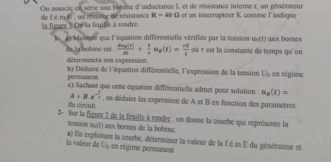 On associe en série une bobine d'inductance L et de résistance interne r, un générateur 
de f.é.m E , un résistor de résistance R=40Omega et un interrupteur K comme l’indique 
la figure 1 De la feuille à rendre. 
1- a) Montrer que l'équation différentielle vérifiée par la tension u_B(t) aux bornes 
de la bobine est : frac du_B(t)dt+ 1/tau  u_B(t)= rE/L  où τ est la constante de temps qu'on 
déterminera son expression. 
b) Déduire de l'équation différentielle, l'expression de la tension U_B en régime 
permanent. 
c) Sachant que cette équation différentielle admet pour solution : u_B(t)=
A+B.e^(-frac t)tau  , en déduire les expression de A et B en fonction des parametres 
du circuit. 
2- Sur la figure 2 de la feuille à rendre , on donne la courbe qui représente la 
tension u_B(t) aux bornes de la bobine. 
a) En exploitant la courbe, déterminer la valeur de la f.é.m E du générateur et 
la valeur de U_B en régime permanent