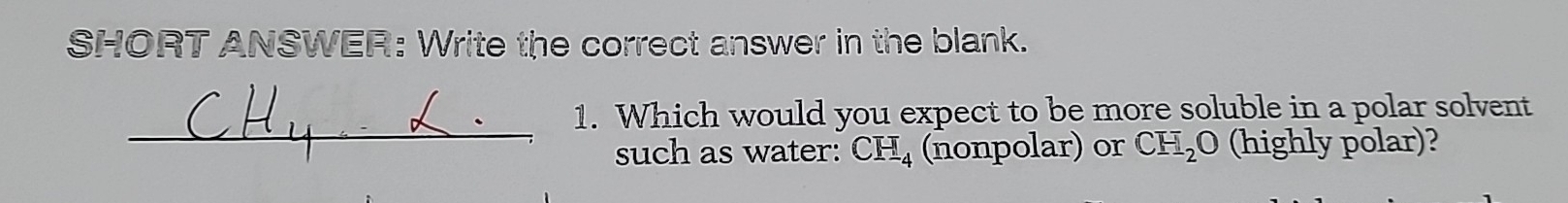 SHORT ANSWER: Write the correct answer in the blank. 
_ 
1. Which would you expect to be more soluble in a polar solvent 
such as water: CH_4 (nonpolar) or CH_2O (highly polar)?