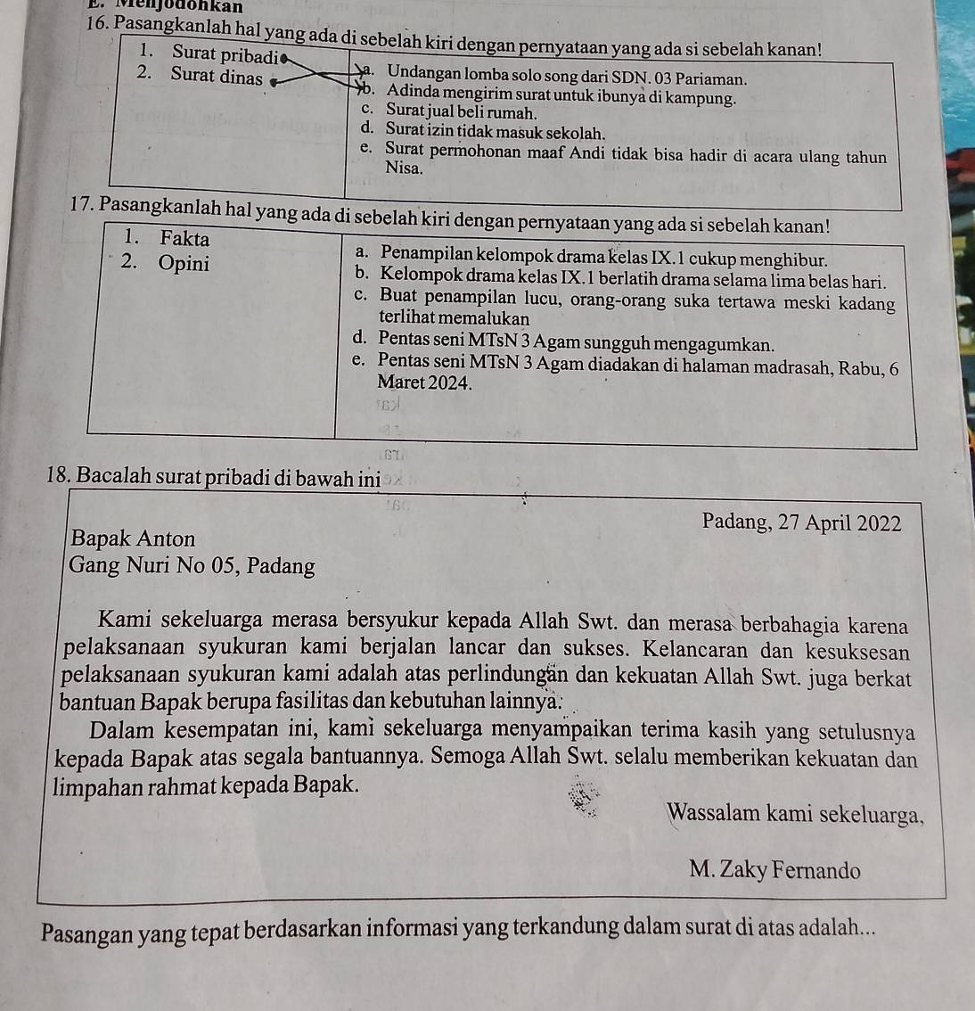 Menjodonkan
16. Pasangkanlah hal yang ada di sebelah kiri dengan pernyataan yang ada si sebelah kanan!
1. Surat pribadi
2. Surat dinas Sa. Undangan lomba solo song dari SDN. 03 Pariaman.
b. Adinda mengirim surat untuk ibunya di kampung.
c. Surat jual beli rumah.
d. Surat izin tidak masuk sekolah.
e. Surat permohonan maaf Andi tidak bisa hadir di acara ulang tahun
Nisa.
17. Pasangkanlah hal yang ada di sebelah kiri dengan pernyataan yang ada si sebelah kanan!
1. Fakta
a. Penampilan kelompok drama kelas IX.1 cukup menghibur.
2. Opini b. Kelompok drama kelas IX.1 berlatih drama selama lima belas hari.
c. Buat penampilan lucu, orang-orang suka tertawa meski kadang
terlihat memalukan
d. Pentas seni MTsN 3 Agam sungguh mengagumkan.
e. Pentas seni MTsN 3 Agam diadakan di halaman madrasah, Rabu, 6
Maret 2024.
18. Bacalah surat pribadi di bawah ini
Padang, 27 April 2022
Bapak Anton
Gang Nuri No 05, Padang
Kami sekeluarga merasa bersyukur kepada Allah Swt. dan merasa berbahagia karena
pelaksanaan syukuran kami berjalan lancar dan sukses. Kelancaran dan kesuksesan
pelaksanaan syukuran kami adalah atas perlindungän dan kekuatan Allah Swt. juga berkat
bantuan Bapak berupa fasilitas dan kebutuhan lainnya:
Dalam kesempatan ini, kamì sekeluarga menyampaikan terima kasih yang setulusnya
kepada Bapak atas segala bantuannya. Semoga Allah Swt. selalu memberikan kekuatan dan
limpahan rahmat kepada Bapak.
Wassalam kami sekeluarga,
M. Zaky Fernando
Pasangan yang tepat berdasarkan informasi yang terkandung dalam surat di atas adalah...