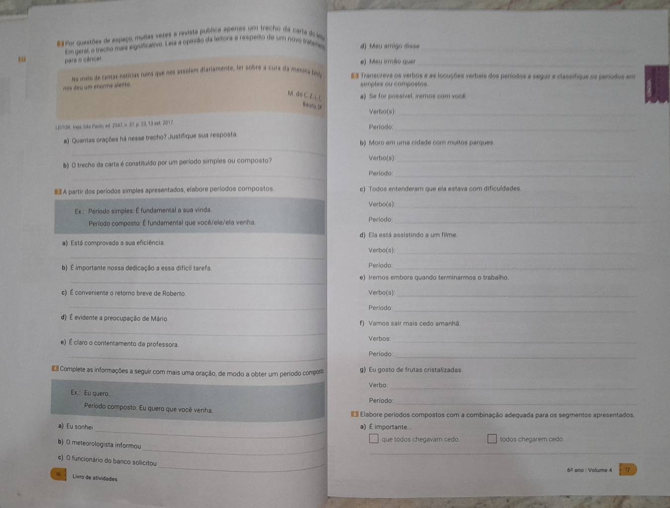 ## Por questões de espaço, muitas vezes a revista publica apenas um trecho da carta dee
Em geral, o trecho mais significativo. Leia a opinião da leitora a respeito de um novo tralemes d) Mey amigo disse_
para o câncer.
e) Meu irmão quer_
No melo de tantas notícias ruins que nos assolam diariamente, ler sobre a cura da menina # Transcreva os verbos e as locuções verbais dos períodos a seguir a classifiqus os seríodos em
nos deu um enorme alento
simples ou compostos
M. do C. 2. 1.c a) Se for possivel, iremos com voce.
Baory,5
Verbo(s)_
LEITOR. Veja, São Paulo ed. 2547, n. 37, p. 23, 13 set. 2017
Período:_
_
a) Quantas orações há nesse trecho? Justifique sua resposta
b) Moro em uma cidade com muitos parques
b) O trecho da carta é constituído por um período simples ou composto? Verbo(s)_
_
Período_
 A partir dos períodos simples apresentados, elabore períodos compostos c) Todos entenderam que ela estava com dificuldades.
Verbo(s):_
Ex.: Período simples: É fundamental a sua vinda.
Período composto: É fundamental que você/ele/ela venha Período:_
d) Ela está assistindo a um filme.
a) Está comprovada a sua eficiência.
_
Verbo(s):_
b) É importante nossa dedicação a essa difícil tarefa.
Período:_
_
e) Iremos embora quando terminarmos o trabalho.
c) É conveniente o retorno breve de Roberto Verbo(s):_
_
Período_
d) É evidente a preocupação de Mário f) Vamos sair mais cedo amanhã.
_
Verbos_
e) É claro o contentamento da professora.
_
_
Período:
Complete as informações a seguir com mais uma oração, de modo a obter um período compost g) Eu gosto de frutas cristalizadas.
Verbo:_
_
Ex.: Eu quero. Período
Período composto. Eu quero que você venha.
Elabore períodos compostos com a combinação adequada para os segmentos apresentados.
_
a) Eu sonhei a) É importante...
que todos chegavam cedo todos chegarem cedo
_
_
b) 0 meteorologista informou
_
c) O funcionário do banco solicitou
6º ano Volume 4 17
16 Livro de atividades