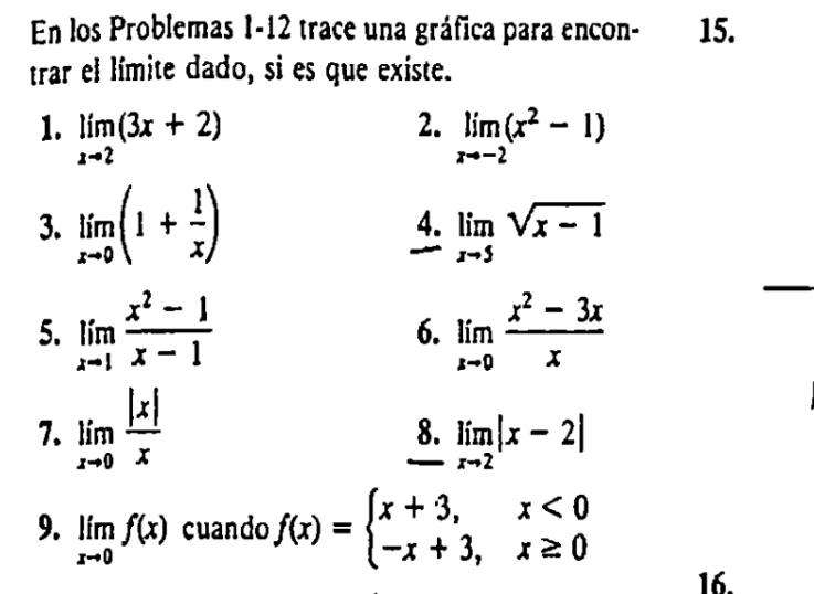 En los Problemas 1-12 trace una gráfica para encon - 15. 
trar el límite dado, si es que existe. 
2. 
1. limlimits _xto 2(3x+2) limlimits _xto -2(x^2-1)
3. limlimits _xto 0(1+ 1/x ) 4. limlimits _xto 5sqrt(x-1)
5. limlimits _xto 1 (x^2-1)/x-1  limlimits _xto 0 (x^2-3x)/x 
6. 
7. limlimits _xto 0 |x|/x 
8. limlimits _xto 2|x-2|
9. limlimits _xto 0f(x) cuando f(x)=beginarrayl x+3,x<0 -x+3,x≥ 0endarray.
16.