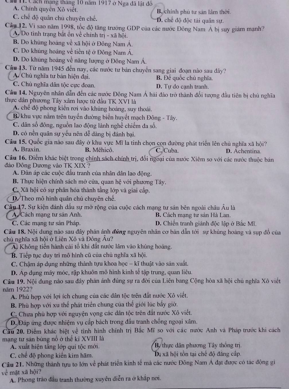 Cầu T. Cách mạng tháng 10 năm 1917 ở Nga đã lật đô
A. Chính quyền Xô viết. B. chính phủ tư sản lâm thời.
C. chế độ quân chủ chuyên chế. D. chế độ độc tài quân sự.
Câu 12. Vì sao năm 1998, tốc độ tăng trưởng GDP của các nước Đông Nam Á bị suy giảm mạnh?
A. Do tình trạng bất ổn về chính trị - xã hội.
B. Do khủng hoảng về xã hội ở Đông Nam Á.
C. Do khủng hoảng về tiền tệ ở Đông Nam Á.
D. Do khủng hoảng về năng lượng ở Đông Nam Á.
Câu 13. Từ năm 1945 đến nay, các nước tư bản chuyển sang giai đoạn nào sau đây?
A. Chủ nghĩa tư bản hiện đại. B. Để quốc chủ nghĩa.
C. Chủ nghĩa dân tộc cực đoan. D. Tự do cạnh tranh.
Câu 14. Nguyên nhân dẫn đến các nước Đông Nam Á hải đảo trở thành đối tượng đầu tiên bị chủ nghĩa
thực dân phương Tây xâm lược từ đầu TK XVI là
A. chế độ phong kiến rơi vào khủng hoảng, suy thoái.
B. khu vực nằm trên tuyến đường biển huyết mạch Đông - Tây.
C. dân số đông, nguồn lao động lành nghề chiếm đa số.
D. có nền quân sự yếu nên dễ dàng bị đánh bại.
Câu 15. Quốc gia nào sau đây ở khu vực Mĩ la tinh chọn cọn đường phát triển lên chủ nghĩa xã hội?
A. Braxin. B. Mêhicô. C. Cuba. D. Áchentina.
Câu 16. Điểm khác biệt trong chính sách chính trị, đối ngoại của nước Xiêm so với các nước thuộc bán
đảo Đông Dương vào TK XIX ?
A. Đàn áp các cuộc đấu tranh của nhân dân lao động.
B. Thực hiện chính sách mở cửa, quan hệ với phương Tây.
C. Xã hội có sự phân hóa thành tầng lớp và giai cấp.
D. Theo mô hình quân chủ chuyên chế.
Câu 17. Sự kiện đánh dấu sự mở rộng của cuộc cách mạng tư sản bên ngoài châu Âu là
A. Cách mạng tư sản Anh. B. Cách mạng tư sản Hà Lan.
C. Các mạng tư sản Pháp. D. Chiến tranh giành độc lập ở Bắc Mĩ.
Câu 18. Nội dung nào sau đây phản ánh đúng nguyên nhân cơ bản dẫn tới sự khủng hoảng và sụp đồ của
chủ nghĩa xã hội ở Liên Xô và Đông Âu?
A. Không tiến hành cải tổ khi đất nước lâm vào khủng hoảng.
B. Tiếp tục duy trì mô hình cũ của chủ nghĩa xã hội.
C. Chậm áp dụng những thành tựu khoa học - kĩ thuật vào sản xuất.
D. Áp dụng máy móc, rập khuôn mô hình kinh tế tập trung, quan liêu.
Câu 19. Nội dung nào sau đây phản ánh đúng sự ra đời của Liên bang Cộng hòa xã hội chủ nghĩa Xô viết
năm 1922?
A. Phù hợp với lợi ích chung của các dân tộc trên đất nước Xô viết.
B. Phù hợp với xu thế phát triển chung của thế giới lúc bấy giờ.
C. Chưa phù hợp với nguyện vọng các dân tộc trên đất nước Xô viết.
D. Đáp ứng được nhiệm vụ cấp bách trong đấu tranh chống ngoại xâm.
Cầu 20. Điểm khác biệt về tình hình chính trị Bắc Mĩ so với các nước Anh và Pháp trước khi cách
mạng tư sản bùng nổ ở thế ki XVIII là
A. xuất hiện tầng lớp quí tộc mới. B thực dân phương Tây thống trị.
C. chế độ phong kiến kìm hãm. Di xã hội tồn tại chế độ đăng cấp.
Câu 21. Những thành tựu to lớn về phát triển kinh tế mà các nước Đông Nam Á đạt được có tác động gi
về mặt xã hội?
A. Phong trào đầu tranh thường xuyên diễn ra ở khắp nơi.