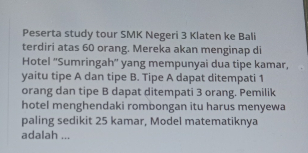 Peserta study tour SMK Negeri 3 Klaten ke Bali 
terdiri atas 60 orang. Mereka akan menginap di 
Hotel “'Sumringah”' yang mempunyai dua tipe kamar, 
yaitu tipe A dan tipe B. Tipe A dapat ditempati 1
orang dan tipe B dapat ditempati 3 orang. Pemilik 
hotel menghendaki rombongan itu harus menyewa 
paling sedikit 25 kamar, Model matematiknya 
adalah ...