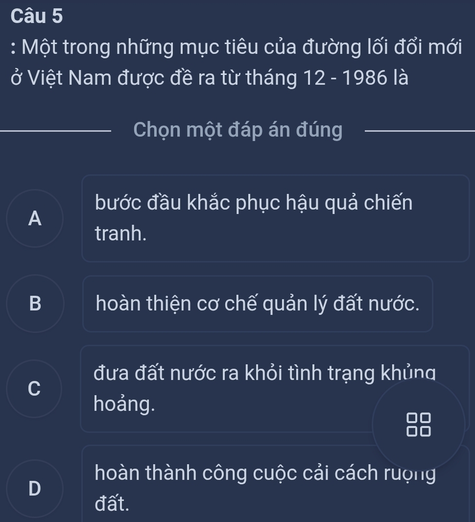 Một trong những mục tiêu của đường lối đổi mới
ở Việt Nam được đề ra từ tháng 12 - 1986 là
Chọn một đáp án đúng
bước đầu khắc phục hậu quả chiến
A
tranh.
B hoàn thiện cơ chế quản lý đất nước.
đưa đất nước ra khỏi tình trạng khủng
C
hoảng.
hoàn thành công cuộc cải cách rượng
D
đất.