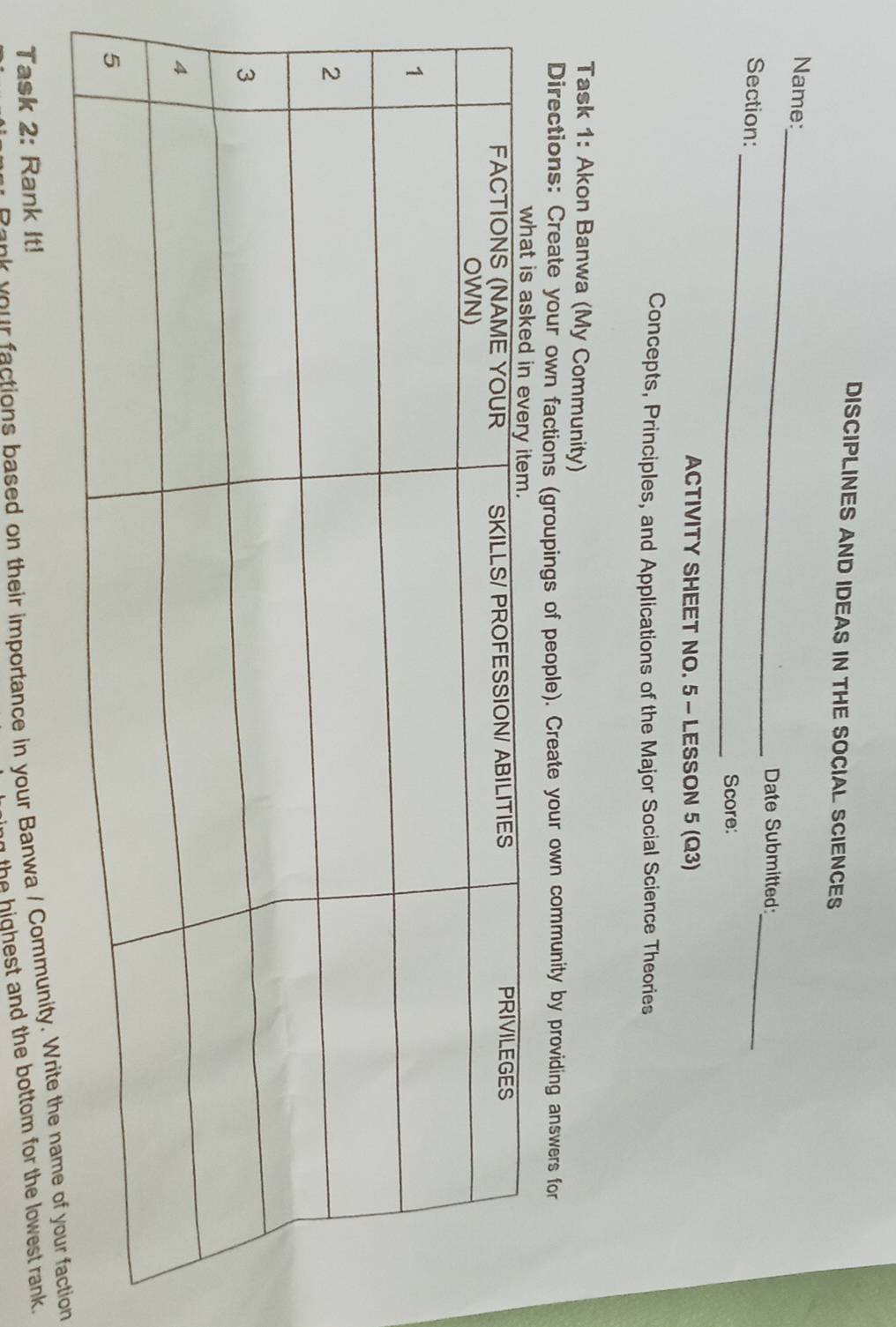 DISCIPLINES AND IDEAS IN THE SOCIAL SCIENCES 
_ 
Name: 
_ 
Date Submitted: 
Section:_ 
Score: 
ACTIVITY SHEET NO. 5 - LESSON 5 (Q3) 
Concepts, Principles, and Applications of the Major Social Science Theories 
Task 1: Akon Banwa (My Community) 
Directions: Create your own factions (groupings of people). Create your own community by providing answers for 
o actions based on their importance in your Banwa / Community. Wrion 
Task 2: Rank It! 
the highest and the bottom for the lowest rank.