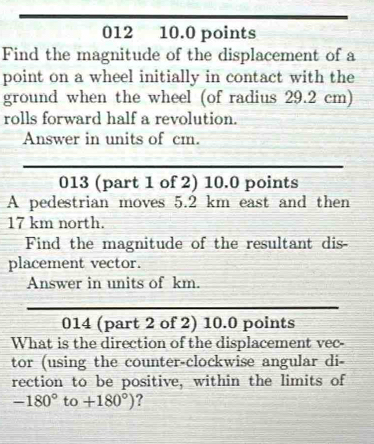 012 10.0 points 
Find the magnitude of the displacement of a 
point on a wheel initially in contact with the 
ground when the wheel (of radius 29.2 cm) 
rolls forward half a revolution. 
Answer in units of cm. 
013 (part 1 of 2) 10.0 points 
A pedestrian moves 5.2 km east and then
17 km north. 
Find the magnitude of the resultant dis- 
placement vector. 
Answer in units of km. 
014 (part 2 of 2) 10.0 points 
What is the direction of the displacement vec- 
tor (using the counter-clockwise angular di- 
rection to be positive, within the limits of
-180°to+180°) ?