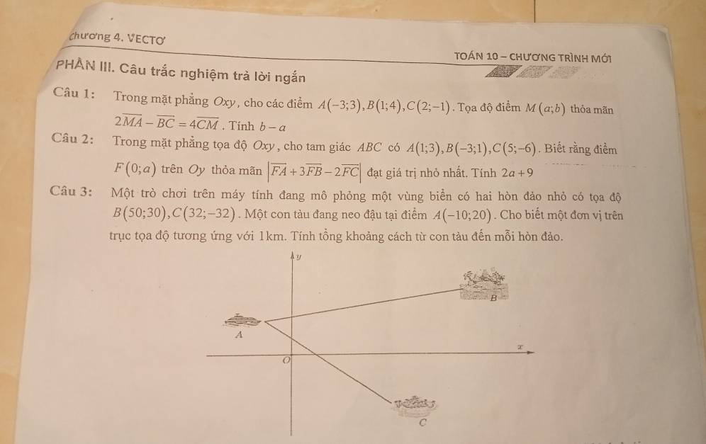 chương 4, VECTơ 
TOÁN 10 - chươNG TRìNH Mới 
PHẢN III. Câu trắc nghiệm trả lời ngắn 
Câu 1: Trong mặt phẳng Oxy, cho các điểm A(-3;3), B(1;4), C(2;-1). Tọa độ điểm M(a;b) thỏa mãn
2overline MA-overline BC=4overline CM. Tính b-a
Câu 2: Trong mặt phẳng tọa độ Oxy, cho tam giác ABC có A(1;3), B(-3;1), C(5;-6). Biết rằng điểm
F(0;a) trên Oy thỏa mãn |vector FA+3vector FB-2vector FC| đạt giá trị nhỏ nhất. Tính 2a+9
Câu 3: Một trò chơi trên máy tính đang mô phỏng một vùng biển có hai hòn đảo nhỏ có tọa độ
B(50;30), C(32;-32). Một con tàu đang neo đậu tại điểm A(-10;20). Cho biết một đơn vị trên 
trục tọa độ tương ứng với 1km. Tính tổng khoảng cách từ con tàu đến mỗi hòn đảo.