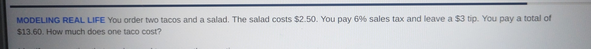 MODELING REAL LIFE You order two tacos and a salad. The salad costs $2.50. You pay 6% sales tax and leave a $3 tip. You pay a total of
$13.60. How much does one taco cost?