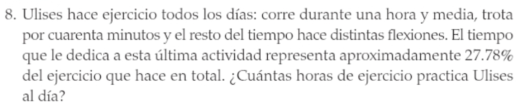 Ulises hace ejercicio todos los días: corre durante una hora y media, trota 
por cuarenta minutos y el resto del tiempo hace distintas flexiones. El tiempo 
que le dedica a esta última actividad representa aproximadamente 27.78%
del ejercicio que hace en total. ¿Cuántas horas de ejercicio practica Ulises 
al día?