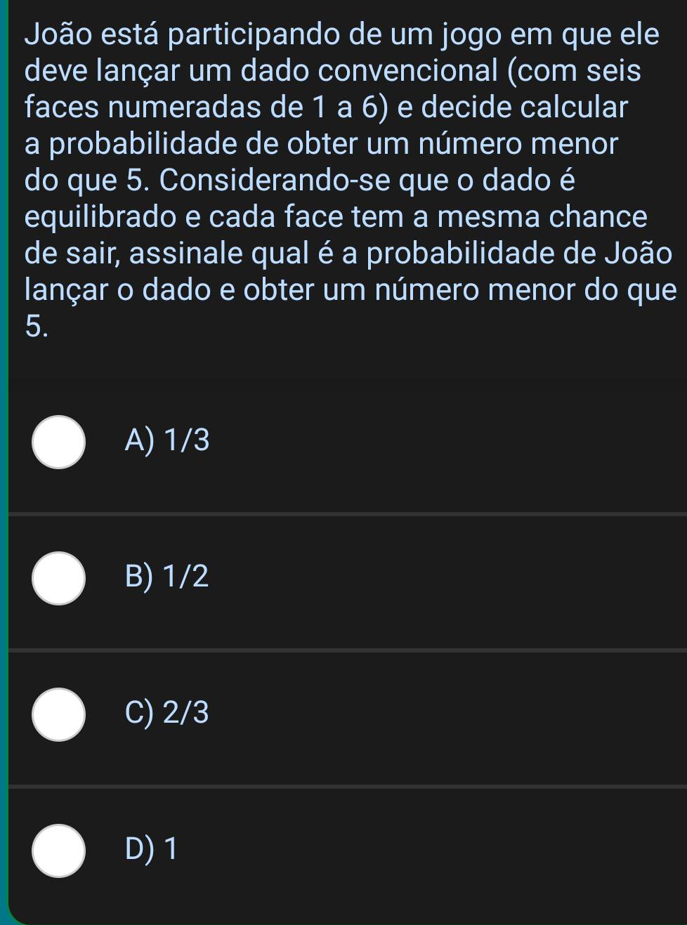 João está participando de um jogo em que ele
deve lançar um dado convencional (com seis
faces numeradas de 1 a 6) e decide calcular
a probabilidade de obter um número menor
do que 5. Considerando-se que o dado é
equilibrado e cada face tem a mesma chance
de sair, assinale qual é a probabilidade de João
lançar o dado e obter um número menor do que
5.
A) 1/3
B) 1/2
C) 2/3
D) 1