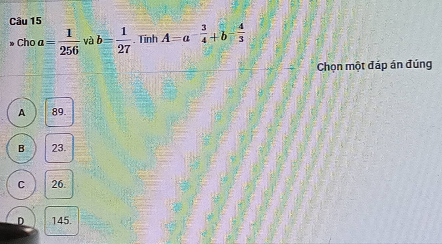 » Cho a= 1/256  và b= 1/27 . Tính A=a^(-frac 3)4+b^(-frac 4)3
Chọn một đáp án đúng
A 89.
B 23.
C 26.
D 145.