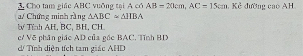 Cho tam giác ABC vuông tại A có AB=20cm, AC=15cm. Kẻ đường cao AH. 
a/ Chứng minh rằng △ ABCapprox △ HBA
b/ Tính AH, BC, BH, CH. 
c/ Vẽ phân giác AD của góc BAC. Tính BD
d/ Tính diện tích tam giác AHD