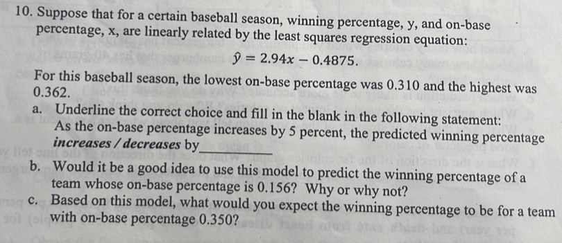 Suppose that for a certain baseball season, winning percentage, y, and on-base 
percentage, x, are linearly related by the least squares regression equation:
hat y=2.94x-0.4875. 
For this baseball season, the lowest on-base percentage was 0.310 and the highest was
0.362. 
a. Underline the correct choice and fill in the blank in the following statement: 
_ 
As the on-base percentage increases by 5 percent, the predicted winning percentage 
increases / decreases by 
b. Would it be a good idea to use this model to predict the winning percentage of a 
team whose on-base percentage is 0.156? Why or why not? 
c. Based on this model, what would you expect the winning percentage to be for a team 
with on-base percentage 0.350?