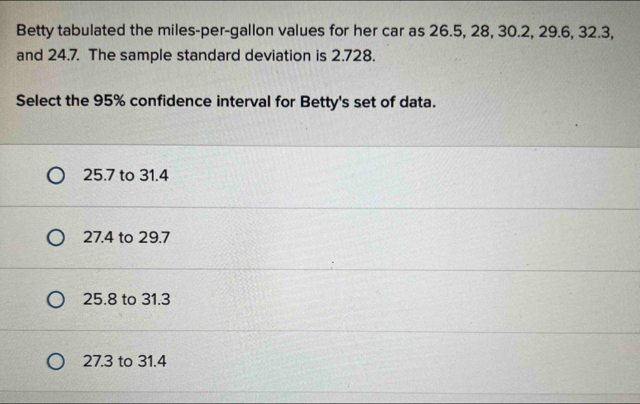 Betty tabulated the miles-per-gallon values for her car as 26.5, 28, 30.2, 29.6, 32.3,
and 24.7. The sample standard deviation is 2.728.
Select the 95% confidence interval for Betty's set of data.
25.7 to 31.4
27.4 to 29.7
25.8 to 31.3
27.3 to 31.4