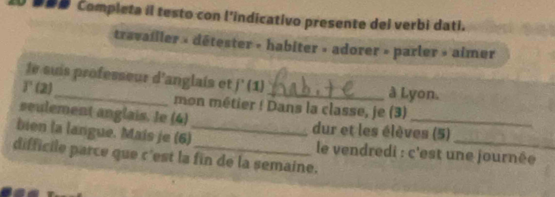 Completa il testo con l’indicativo presente dei verbi dati. 
travailler » détester » habiter » adorer » parler » aimer 
_ 
le suis professeur d'anglais et f'(1)
T(2)
_à Lyon. 
mon métier ! Dans la classe, je (3) 
seulement anglais. Ie (4) dur et les élèves (5) 
bien la langue. Mais je (6)_ le vendredi : c'est une journée 
difficile parce que c'est la fin de la semaine.