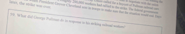 It lo negotiate with the unlon nading the 
later, the strike was over. 
l Union called for a boycott of Pullmas railroad cars 
10ughly 200,000 workers had rallied to the strike. The federal goverment 
when President Grover Cleveland sent in troops to make sare that the situation would end. Day 
59. What did George Pullman do in response to his striking railroad workers?