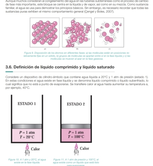 Aunque muchos consideran al congelamiento del agua en las tuberías subterráneas como el proceso de cambio 
de fase más importante, este bloque se centra en la líquida y de vapor, así como en su mezcla. Como sustancia 
familiar, el agua se usa para demostrar los principios básicos. Sin embargo, es necesario recordar que todas las 
sustancias puras exhiben el mismo comportamiento general (Çengel y Boles, 2007). 
a 
Figura 9. Disposición de los átomos en diferentes fases: a) las moléculas están en posiciones re- 
lativamente fijas en un sólido, b) grupos de moléculas se apartan entre sí en la fase liquida y c) las 
moléculas se mueven al azar en la fase gaseosa. 
3.6. Definición de líquido comprimido y líquido saturado 
Considere un dispositivo de cilindro-émbolo que contiene aqua líquida a 20°C y 1 atm de presión (estado 1). 
En estas condiciones el agua existe en fase líquida y se denomina líquido comprimido o líquido subenfriado, lo 
cual significa que no está a punto de evaporarse. Se transfiere calor al agua hasta aumentar su temperatura a, 
por ejemplo, 40°C. 
ESTADO 1 ESTADO 2
P=1 atm
P=1 tm
T=20°C
T=100°C
Calor Calor
20°C , el agua Figura 11. A 1 atm de presión y 100°C e/ 
Figura 10. A 1 atm y existe en la fase líquida. agua existe como un liquido que está listo